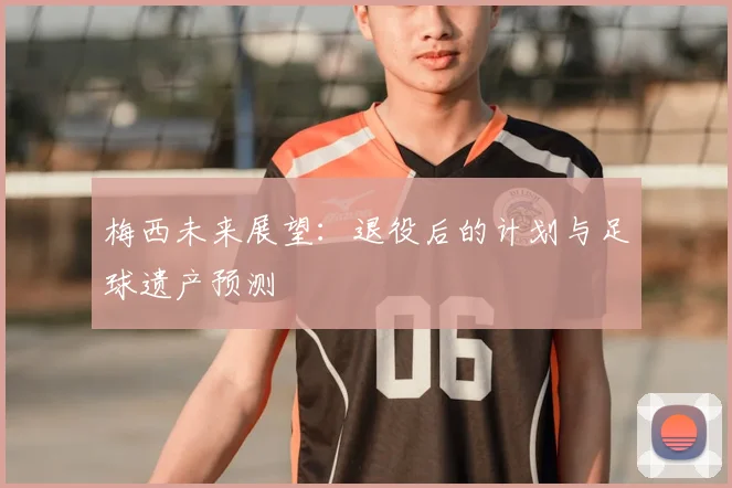 梅西未来展望：退役后的计划与足球遗产预测