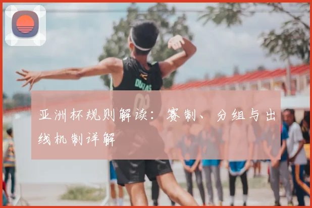 亚洲杯规则解读:赛制、分组与出线机制详解