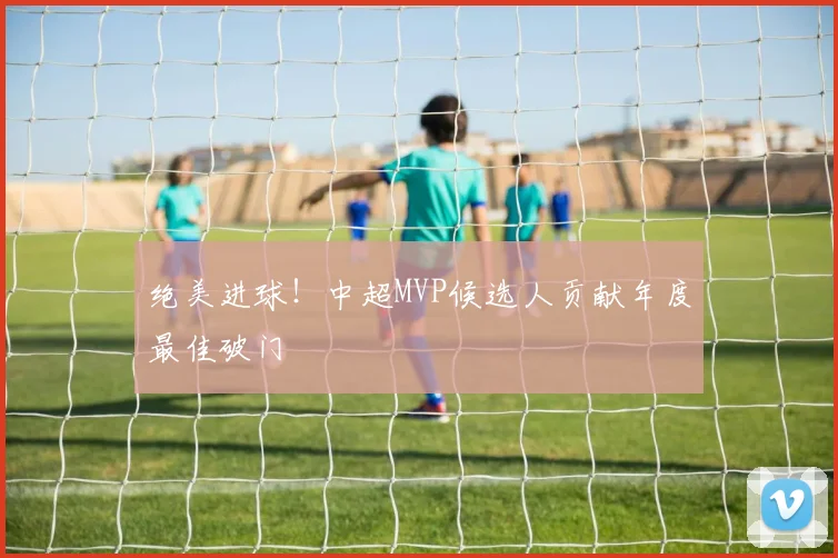 绝美进球！中超MVP候选人贡献年度最佳破门