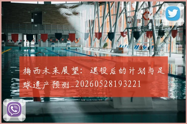 梅西未来展望：退役后的计划与足球遗产预测_20260528193221