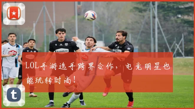 LOL手游选手跨界合作，电竞明星也能玩转时尚！