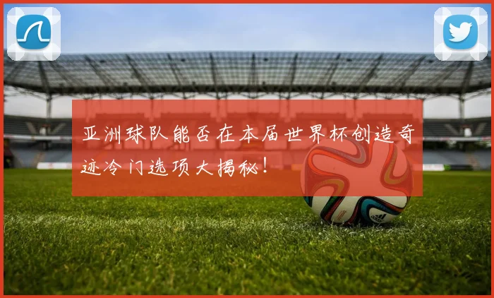 亚洲球队能否在本届世界杯创造奇迹冷门选项大揭秘！