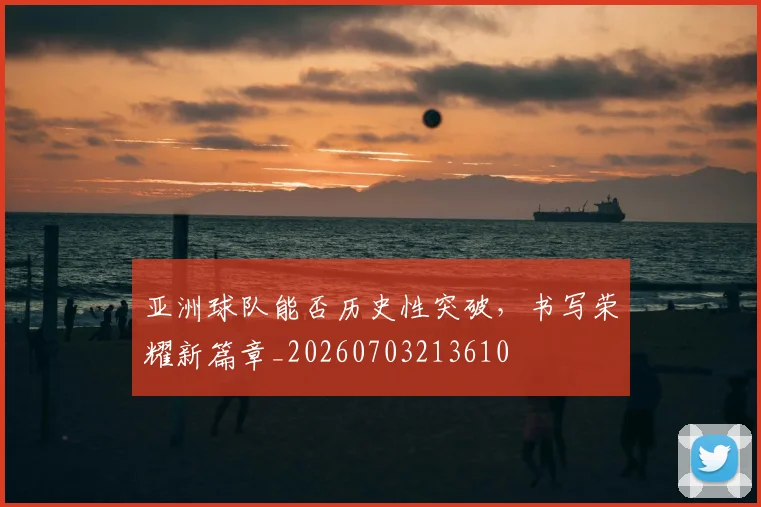 亚洲球队能否历史性突破，书写荣耀新篇章_20260703213610