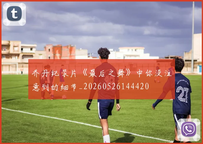 乔丹纪录片《最后之舞》中你没注意到的细节_20260526144420