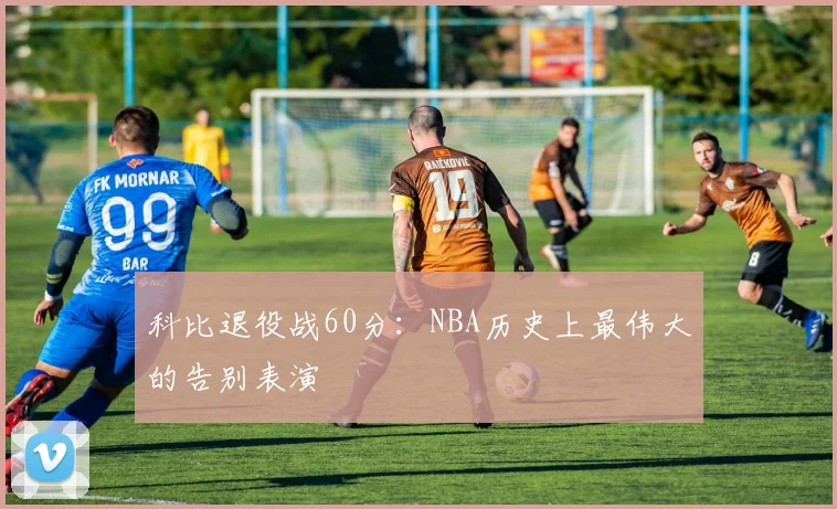 科比退役战60分：NBA历史上最伟大的告别表演