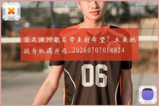 国足换帅能否带来新希望？未来挑战与机遇并存_20260707014824